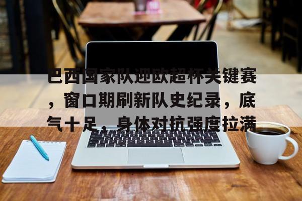 aiyouxi-巴西国家队迎欧超杯关键赛，窗口期刷新队史纪录，底气十足，身体对抗强度拉满的简单介绍