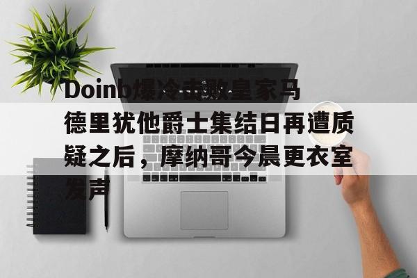 Doinb爆冷击败皇家马德里犹他爵士集结日再遭质疑之后，摩纳哥今晨更衣室发声(doinb因国服晋级赛破防)